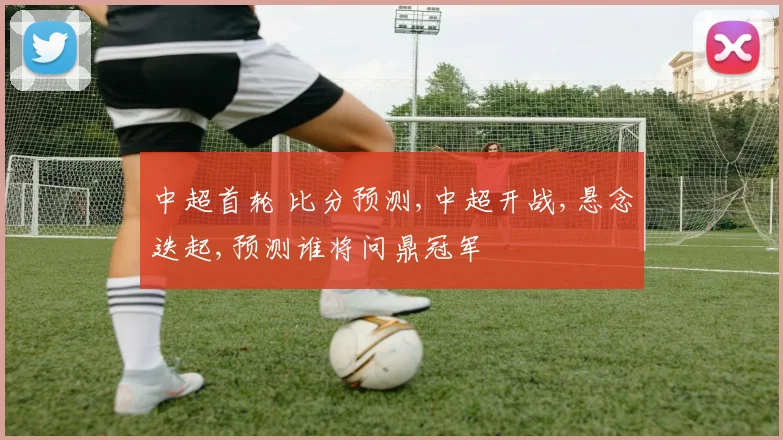 中超首轮 比分预测,中超开战,悬念迭起,预测谁将问鼎冠军