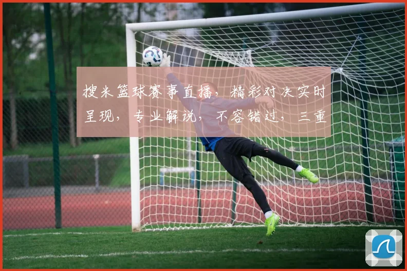 搜米篮球赛事直播，精彩对决实时呈现，专业解说，不容错过，三重福利等你来
