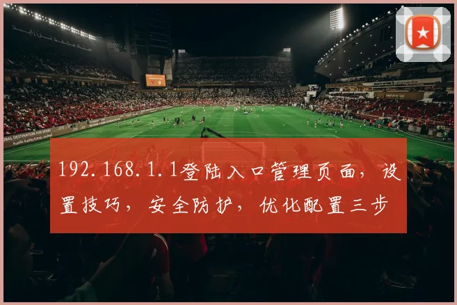192.168.1.1登陆入口管理页面，设置技巧，安全防护，优化配置三步攻略，必看