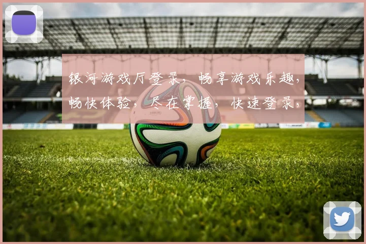 银河游戏厅登录，畅享游戏乐趣，畅快体验，尽在掌握，快速登录，享受无限精彩