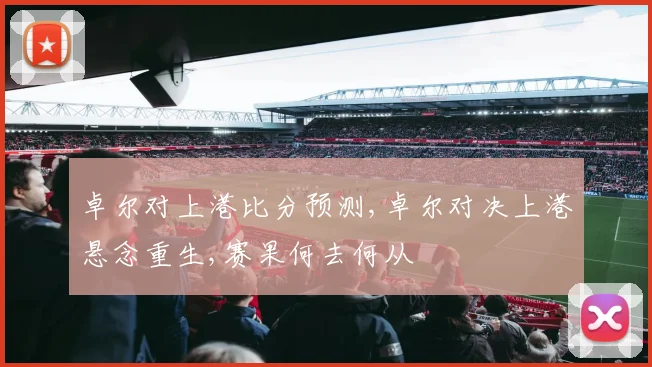 卓尔对上港比分预测,卓尔对决上港悬念重生,赛果何去何从